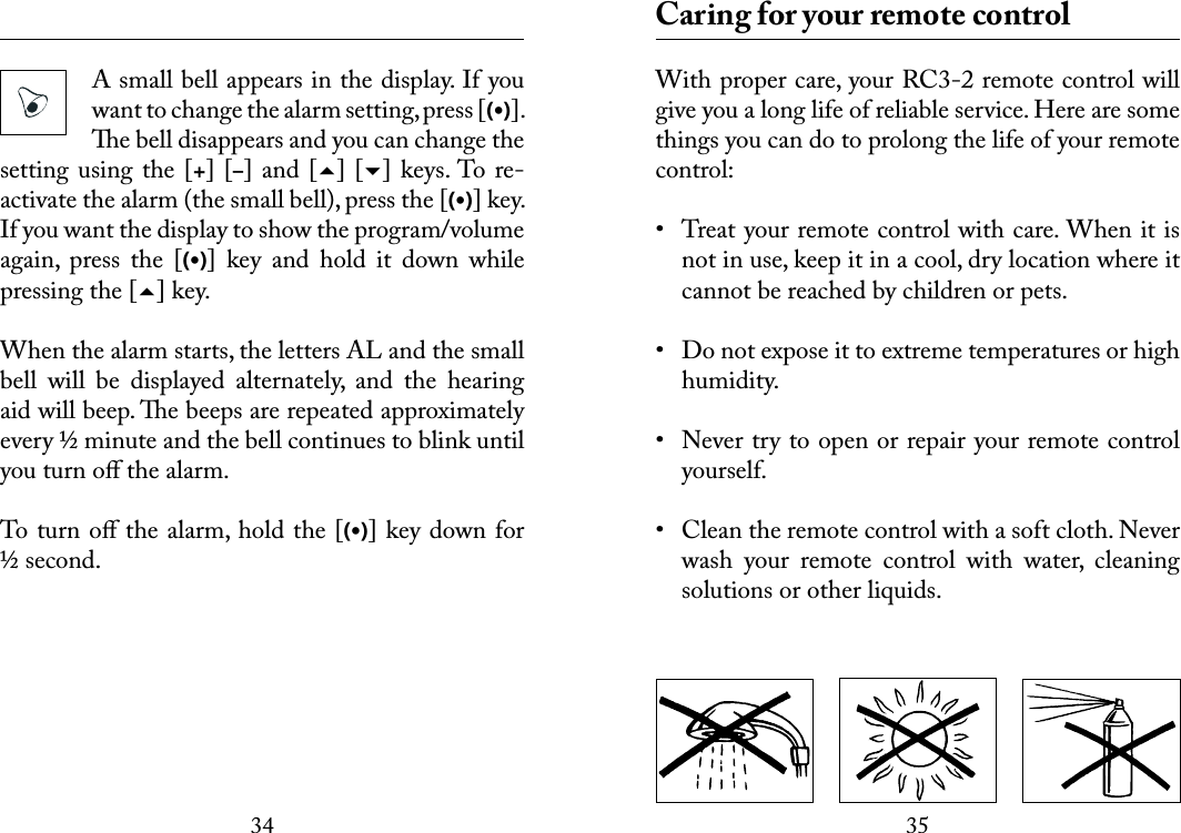 3435 A small bell appears in the display. If you want to change the alarm setting, press [(•)]. e bell disappears and you can change the setting using the  [+] [–] and  [] [] keys. To re- activate the alarm (the small bell), press the [(•)] key. If you want the display to show the program/volume again,  press  the  [(•)]  key  and  hold  it  down  while pressing the [] key.When the alarm starts, the letters AL and the small bell  will  be  displayed  alternately,  and  the  hearing aid will beep. e beeps are repeated approximately every ½ minute and the bell continues to blink until you turn oﬀ the alarm. To turn oﬀ the alarm, hold the [(•)] key down for ½ second.  Caring for your remote controlWith proper care, your RC3-2 remote control will give you a long life of reliable service. Here are some things you can do to prolong the life of your remote control:•  Treat your remote control with care. When it is not in use, keep it in a cool, dry location where it cannot be reached by children or pets.•  Do not expose it to extreme temperatures or high humidity. •  Never try to open or repair your remote control yourself. •  Clean the remote control with a soft cloth. Never wash  your  remote  control  with  water,  cleaning solutions or other liquids.