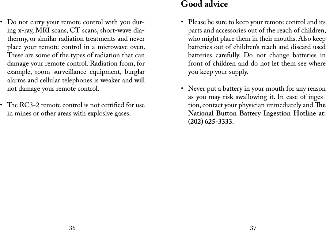 3637 •  Do not carry your remote control with you dur-ing x-ray, MRI scans, CT scans, short-wave dia-thermy, or similar radiation treatments and never place your remote control in a microwave oven. ese are some of the types of radiation that can damage your remote control. Radiation from, for example,  room  surveillance  equipment,  burglar alarms and cellular telephones is weaker and will not damage your remote control.•  e RC3-2 remote control is not certiﬁed for use in mines or other areas with explosive gases. Good advice•  Please be sure to keep your remote control and its parts and accessories out of the reach of children, who might place them in their mouths. Also keep batteries out of children’s reach and discard used batteries  carefully.  Do  not  change  batteries  in front of children and do not let them see where you keep your supply.•  Never put a battery in your mouth for any reason as you may risk swallowing it. In case of inges-tion, contact your physician immediately and e National  Button  Battery  Ingestion  Hotline  at: (202) 625-3333.