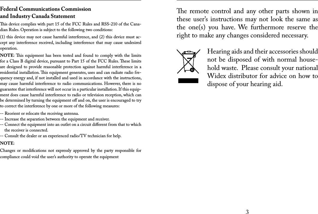 3 e  remote control  and  any other parts  shown  in these user’s instructions may not look the same as the  one(s)  you  have.  We  furthermore  reserve  the right to make any changes considered necessary.Hearing aids and their accessories should not be disposed  of with normal  house-hold waste.  Please consult your national Widex distributor for advice on how to dispose of your hearing aid. Federal Communications Commission and Industry Canada Statementis device complies with part 15 of the FCC Rules and RSS-210 of the Cana-dian Rules. Operation is subject to the following two conditions:(1) this device may not cause harmful interference, and (2) this device must ac-cept any interference received,  including interference  that may cause undesired operation.NOTE: is  equipment has been  tested and  found to  comply with  the  limits for a Class B digital device, pursuant to Part 15 of the FCC Rules. ese limits are designed to provide reasonable protection against harmful interference in a residential installation. is equipment generates, uses and can radiate radio fre-quency energy and, if not installed and used in accordance with the instructions, may cause harmful interference to radio communications. However, there is no guarantee that interference will not occur in a particular installation. If this equip-ment does cause harmful interference to radio or television reception, which can be determined by turning the equipment oﬀ and on, the user is encouraged to try to correct the interference by one or more of the following measures:-- Reorient or relocate the receiving antenna.-- Increase the separation between the equipment and receiver.-- Connect the equipment into an outlet on a circuit diﬀerent from that to which      the receiver is connected.-- Consult the dealer or an experienced radio/TV technician for help.NOTE:Changes  or  modiﬁcations  not  expressly  approved  by  the  party  responsible  for compliance could void the user’s authority to operate the equipment