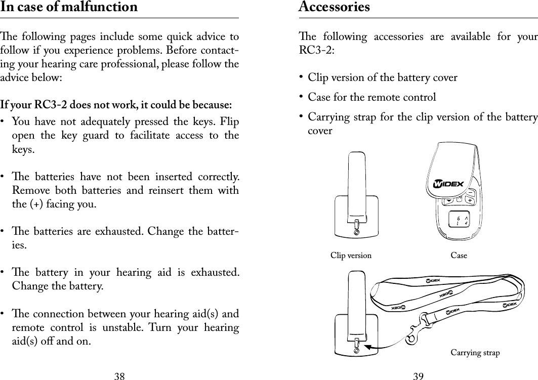 3839 In case of malfunctione following pages include some quick  advice to follow if you experience problems. Before contact-ing your hearing care professional, please follow the advice below:If your RC3-2 does not work, it could be because:•  You  have  not  adequately  pressed  the  keys.  Flip open  the  key  guard  to  facilitate  access  to  the keys.•  e  batteries  have  not  been  inserted  correctly. Remove  both  batteries  and  reinsert  them  with the (+) facing you.•  e batteries are exhausted. Change the batter-ies.•  e  battery  in  your  hearing  aid  is  exhausted. Change the battery.•  e connection between your hearing aid(s) and remote  control  is  unstable.  Turn  your  hearing aid(s) oﬀ and on. Accessoriese  following  accessories  are  available  for  your RC3-2:Clip version of the battery coverCase for the remote controlCarrying strap for the clip version of the battery cover   Clip version     Case      Carrying strap•••