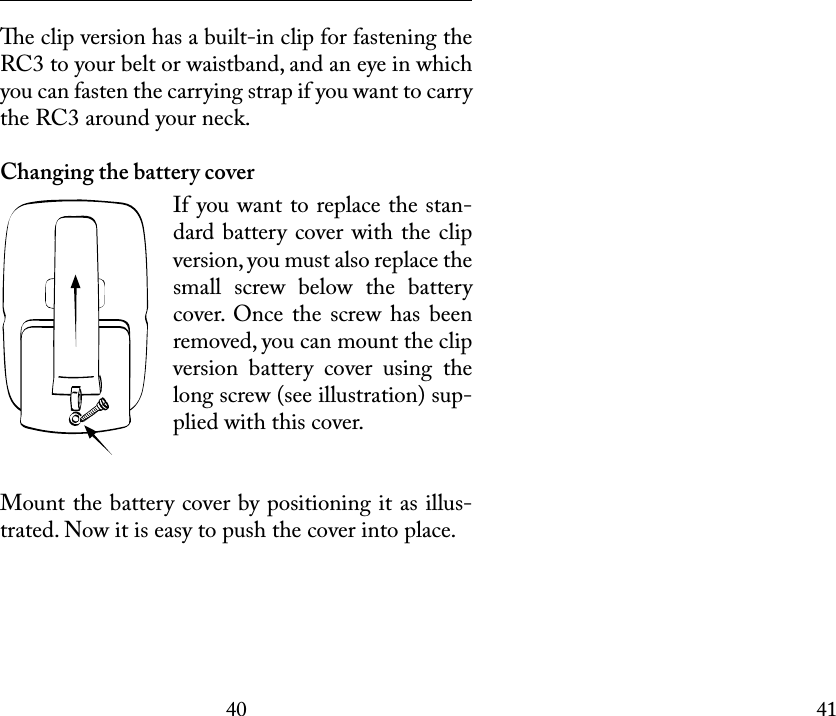 4041 e clip version has a built-in clip for fastening the RC3 to your belt or waistband, and an eye in which you can fasten the carrying strap if you want to carry the RC3 around your neck. Changing the battery coverIf you want to replace the stan-dard battery cover with the clip version, you must also replace the small  screw  below  the  battery cover.  Once  the  screw  has  been removed, you can mount the clip version  battery  cover  using  the long screw (see illustration) sup-plied with this cover. Mount the battery cover by positioning it as illus-trated. Now it is easy to push the cover into place.