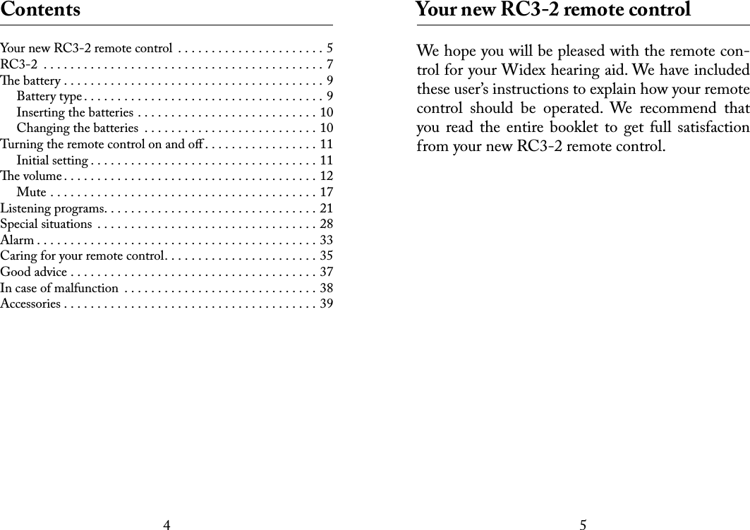 45 ContentsYour new RC3-2 remote control  . . . . . . . . . . . . . . . . . . . . . . 5RC3-2 ..........................................7e battery .......................................9Battery type....................................9Inserting the batteries . . . . . . . . . . . . . . . . . . . . . . . . . . . 10Changing the batteries  . . . . . . . . . . . . . . . . . . . . . . . . . . 10Turning the remote control on and oﬀ . . . . . . . . . . . . . . . . . 11Initial setting..................................11e volume......................................12Mute ........................................17Listening programs................................21Special situations .................................28Alarm..........................................33Caring for your remote control. . . . . . . . . . . . . . . . . . . . . . . 35Good advice .....................................37In case of malfunction .............................38Accessories......................................39 Your new RC3-2 remote controlWe hope you will be pleased with the remote con-trol for your Widex hearing aid. We have included these user’s instructions to explain how your remote control  should  be  operated.  We  recommend  that you read the  entire  booklet to  get  full  satisfaction from your new RC3-2 remote control. 