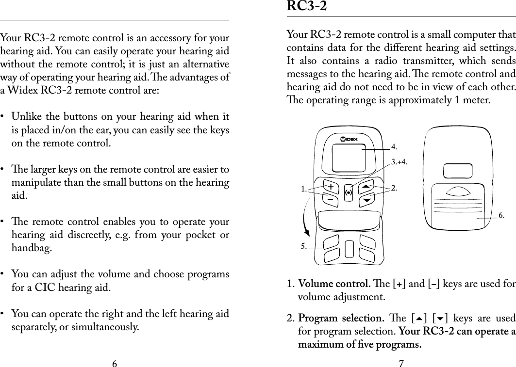 67 Your RC3-2 remote control is an accessory for your hearing aid. You can easily operate your hearing aid without the remote control; it is just an alternative  way of operating your hearing aid. e advantages of a Widex RC3-2 remote control are:•  Unlike the buttons on your hearing aid when it is placed in/on the ear, you can easily see the keys on the remote control.•  e larger keys on the remote control are easier to manipulate than the small buttons on the hearing aid. •  e remote control enables you to operate your hearing  aid  discreetly,  e.g.  from  your  pocket  or handbag.•  You can adjust the volume and choose programs for a CIC hearing aid.•  You can operate the right and the left hearing aid separately, or simultaneously. RC3-2Your RC3-2 remote control is a small computer that contains data for the diﬀerent hearing aid settings. It  also  contains  a  radio  transmitter,  which  sends messages to the hearing aid. e remote control and hearing aid do not need to be in view of each other. e operating range is approximately 1 meter.1. Volume control. e [+] and [–] keys are used for volume adjustment.2. Program  selection.  e  []  []  keys  are  used for program selection. Your RC3-2 can operate a maximum of ﬁve programs. 6.1. 2.4.5.3.+4.