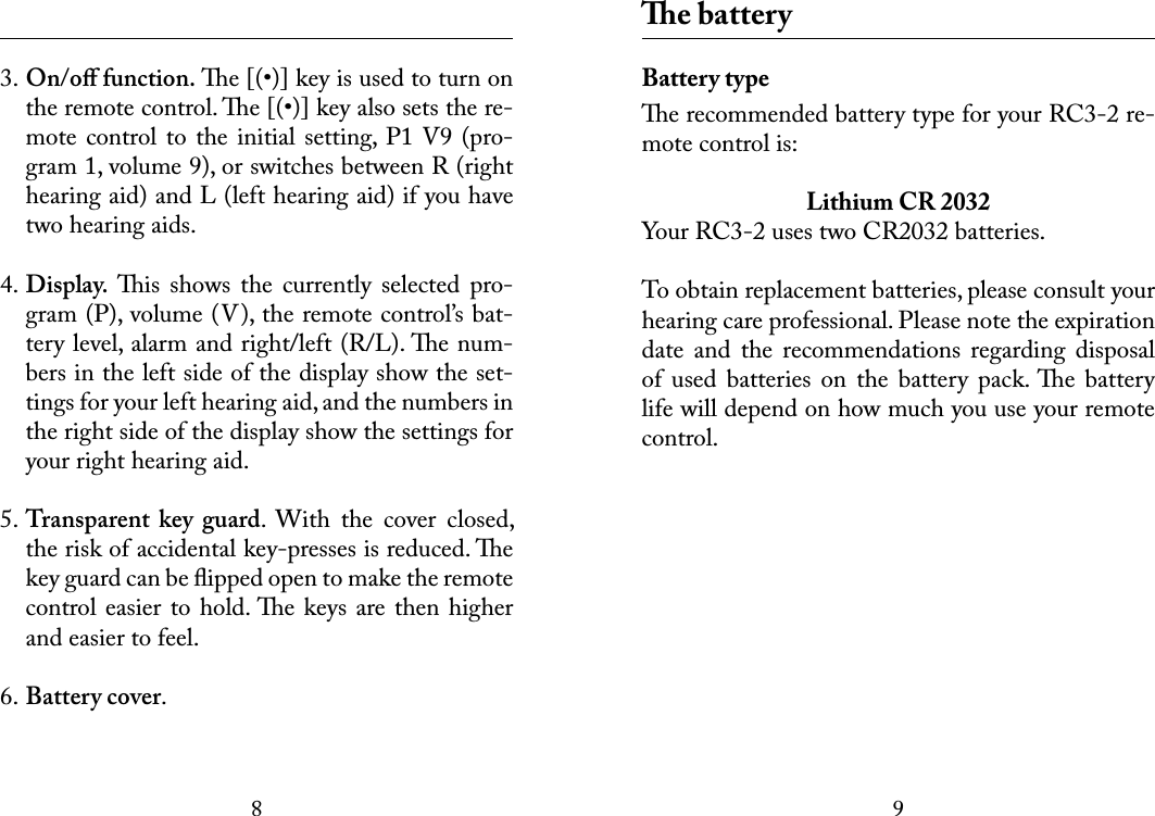 89 3. On/oﬀ function. e [(•)] key is used to turn on the remote control. e [(•)] key also sets the re-mote control to  the  initial setting,  P1 V9 (pro-gram 1, volume 9), or switches between R (right hearing aid) and L (left hearing aid) if you have two hearing aids. 4. Display. is  shows  the  currently  selected  pro-gram (P), volume (V), the remote control’s bat-tery level, alarm and right/left (R/L). e num-bers in the left side of the display show the set-tings for your left hearing aid, and the numbers in the right side of the display show the settings for your right hearing aid. 5. Transparent  key  guard.  With  the  cover  closed, the risk of accidental key-presses is reduced. e key guard can be ﬂipped open to make the remote control easier to hold. e keys  are then higher and easier to feel. 6. Battery cover. e batteryBattery typee recommended battery type for your RC3-2 re-mote control is:Lithium CR 2032Your RC3-2 uses two CR2032 batteries.To obtain replacement batteries, please consult your hearing care professional. Please note the expiration date  and  the  recommendations  regarding  disposal of  used  batteries  on  the  battery  pack. e  battery life will depend on how much you use your remote control.