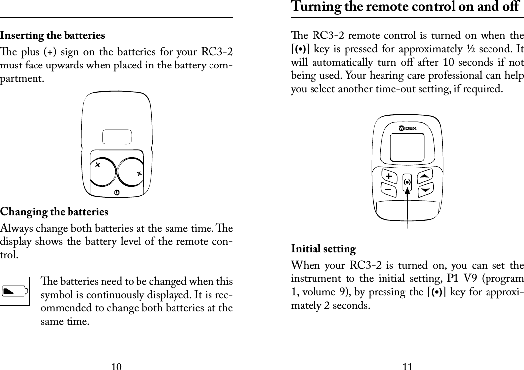1011 Inserting the batteriese plus (+) sign on the batteries for your RC3-2 must face upwards when placed in the battery com-partment.Changing the batteriesAlways change both batteries at the same time. e display shows the battery level of the remote con-trol. e batteries need to be changed when this symbol is continuously displayed. It is rec-ommended to change both batteries at the same time.  Turning the remote control on and oﬀe RC3-2 remote control is turned on when the [(•)] key is pressed for approximately ½ second. It will  automatically  turn  oﬀ  after  10  seconds  if  not being used. Your hearing care professional can help you select another time-out setting, if required.Initial settingWhen  your  RC3-2  is  turned  on,  you  can  set  the instrument  to  the  initial  setting,  P1  V9  (program 1, volume 9), by pressing the [(•)] key for approxi-mately 2 seconds.