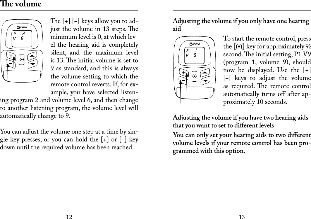 1213 e volumee [+] [–] keys allow you to ad-just the volume in 13 steps. e minimum level is 0, at which lev-el the  hearing aid  is  completely silent,  and  the  maximum  level is 13. e initial volume is set to 9 as standard, and this is always the volume setting to which the remote control reverts. If, for ex-ample,  you have  selected  listen-ing program 2 and volume level 6, and then change to another listening program, the volume level will automatically change to 9.You can adjust the volume one step at a time by sin-gle key presses, or you can hold the [+] or [–] key down until the required volume has been reached. Adjusting the volume if you only have one hearing aidTo start the remote control, press the [(•)] key for approximately ½ second. e initial setting, P1 V9 (program  1,  volume  9),  should now  be  displayed.  Use  the  [+] [–]  keys  to  adjust  the  volume as  required.  e  remote  control automatically turns oﬀ after ap-proximately 10 seconds.Adjusting the volume if you have two hearing aids that you want to set to diﬀerent levelsYou can only set your hearing aids to two diﬀerent volume levels if your remote control has been pro-grammed with this option.