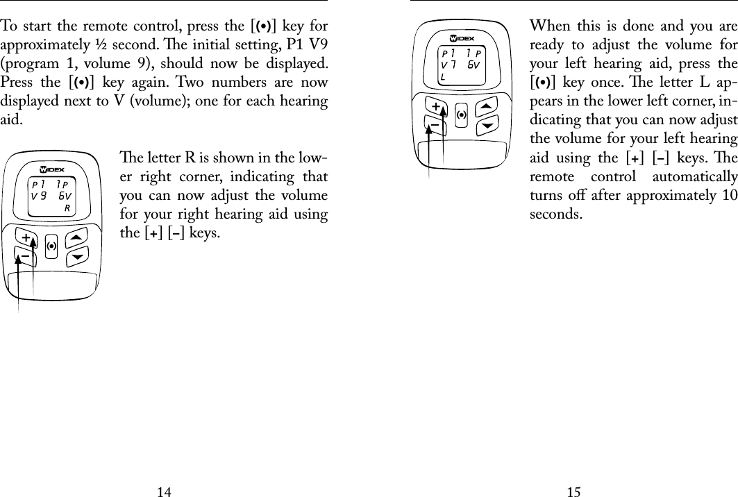 1415 To start the remote control, press the [(•)] key for approximately ½ second. e initial setting, P1 V9 (program  1,  volume  9),  should  now  be  displayed. Press  the  [(•)]  key  again.  Two  numbers  are  now displayed next to V (volume); one for each hearing aid. e letter R is shown in the low-er  right  corner,  indicating  that you  can  now  adjust  the  volume for your right hearing aid using the [+] [–] keys.  When  this  is  done  and  you  are ready  to  adjust  the  volume  for your  left  hearing  aid,  press  the [(•)]  key  once. e  letter  L  ap-pears in the lower left corner, in-dicating that you can now adjust the volume for your left hearing aid  using  the  [+]  [–]  keys.  e remote  control  automatically turns oﬀ after approximately 10 seconds.