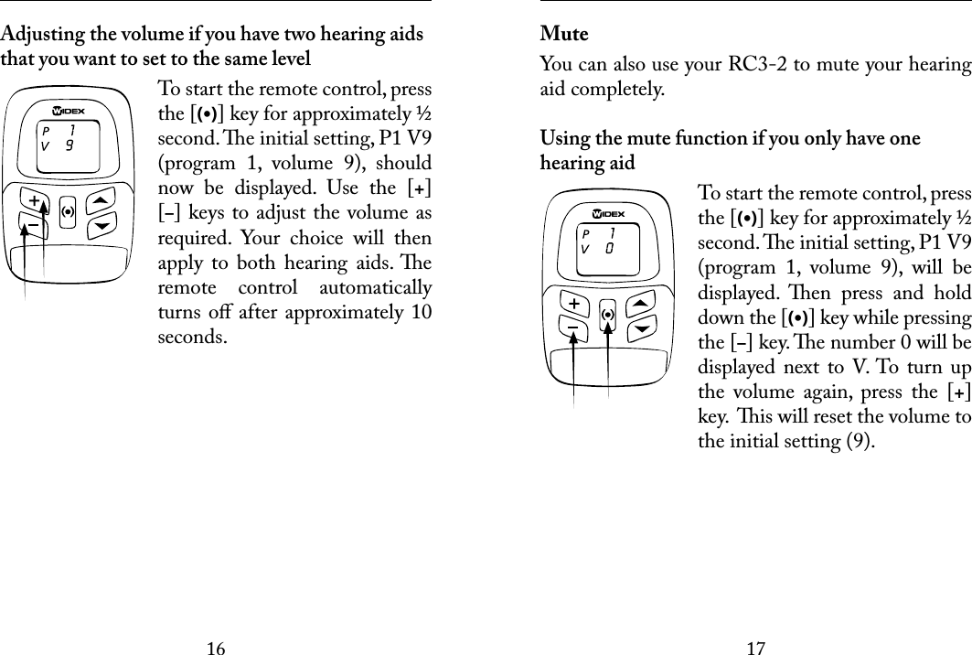 1617 Adjusting the volume if you have two hearing aids that you want to set to the same levelTo start the remote control, press the [(•)] key for approximately ½ second. e initial setting, P1 V9 (program  1,  volume  9),  should now  be  displayed.  Use  the  [+] [–] keys to adjust the volume as required.  Your  choice  will  then apply  to  both  hearing  aids. e remote  control  automatically turns oﬀ after approximately 10 seconds. MuteYou can also use your RC3-2 to mute your hearing aid completely. Using the mute function if you only have one hearing aidTo start the remote control, press the [(•)] key for approximately ½ second. e initial setting, P1 V9 (program  1,  volume  9),  will  be displayed.  en  press  and  hold down the [(•)] key while pressing the [–] key. e number 0 will be displayed next  to V. To turn up the  volume  again,  press  the  [+] key.  is will reset the volume to the initial setting (9). 