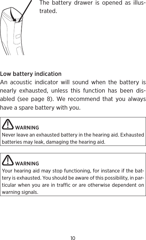 10The battery drawer is opened as illus-tratedLowbatteryindicationAn acoustic indicator will sound when the battery isnearlyexhaustedunlessthisfunctionhasbeendis-abled (see page ) We recommend that you alwayshaveasparebatterywithyouWARNINGNever leave an exhausted battery in the hearing aid. Exhausted batteries may leak, damaging the hearing aid.WARNINGYour hearing aid may stop functioning, for instance if the bat-tery is exhausted. You should be aware of this possibility, in par-ticular when you are in traffic or are otherwise dependent on warning signals.