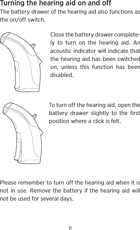 11TurningthehearingaidonandoffThebatterydrawerofthehearingaidalsofunctionsastheonoffswitchClosethebatterydrawercomplete-ly to turn on the hearing aid AnacousticindicatorwillindicatethatthehearingaidhasbeenswitchedonunlessthisfunctionhasbeendisabledToturnoffthehearingaidopenthebatterydrawerslightlytothefirstpositionwhereaclickisfeltPleaseremembertoturnoffthehearingaidwhenitisnotinuseRemovethebatteryifthe hearingaidwillnotbeusedforseveraldays