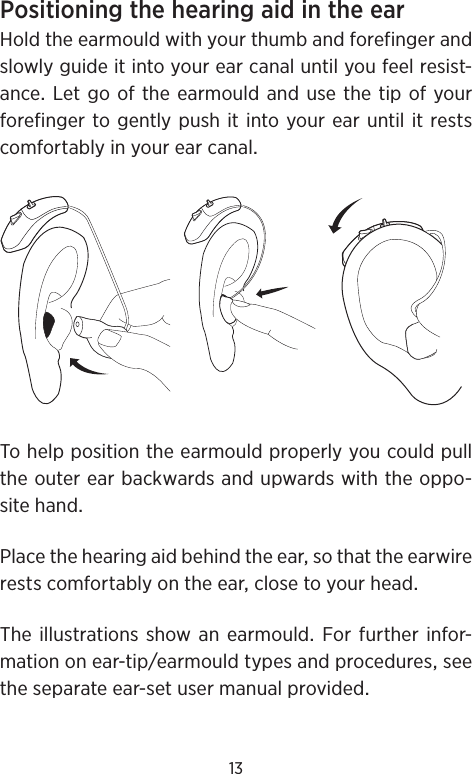 13PositioningthehearingaidintheearHoldtheearmouldwithyourthumbandforefingerandslowlyguideitintoyourearcanaluntilyoufeelresist-anceLetgooftheearmouldandusethetipofyourforefingertogentlypushitintoyourearuntilitrestscomfortablyinyourearcanalTohelppositiontheearmouldproperlyyoucouldpulltheouterearbackwardsandupwardswiththeoppo-sitehandPlacethehearingaidbehindtheearsothattheearwirerestscomfortablyontheearclosetoyourheadThe illustrationsshow an earmould For further infor-mationonear-tipearmouldtypesandproceduresseetheseparateear-setusermanualprovided