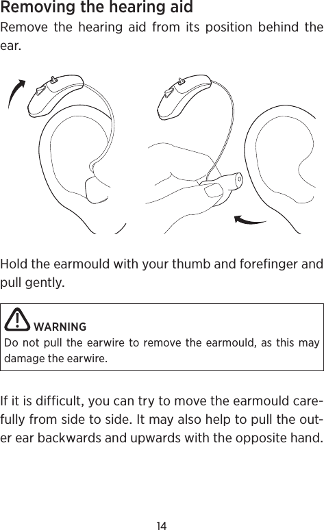 14RemovingthehearingaidRemovethehearingaidfromitspositionbehindtheearHoldtheearmouldwithyourthumbandforefingerandpullgentlyWARNINGDo not pull the earwire to remove the earmould, as this may damage the earwire.Ifitisdifficultyoucantrytomovetheearmouldcare-fullyfromsidetosideItmayalsohelptopulltheout-erearbackwardsandupwardswiththeoppositehand