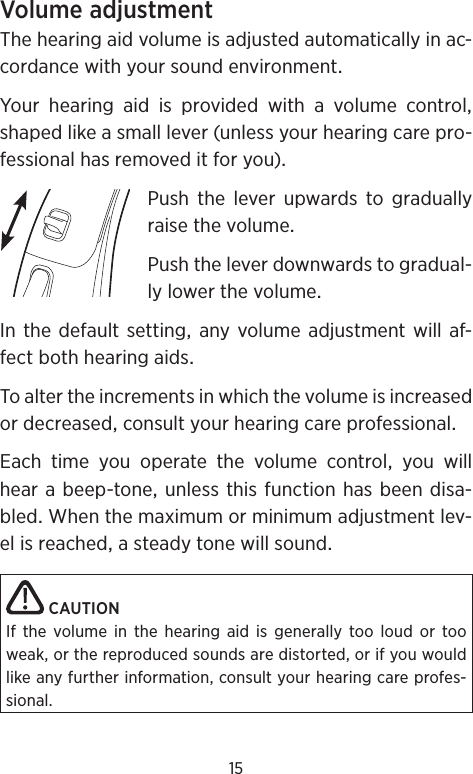 15VolumeadjustmentThehearingaidvolumeisadjustedautomaticallyinac-cordancewithyoursoundenvironmentYour hearing aid is provided with a volume controlshapedlikeasmalllever(unlessyourhearingcarepro-fessionalhasremoveditforyou)PushtheleverupwardstograduallyraisethevolumePushtheleverdownwardstogradual-lylowerthevolumeInthedefaultsettinganyvolumeadjustmentwillaf-fectbothhearingaidsToaltertheincrementsinwhichthevolumeisincreasedordecreasedconsultyourhearingcareprofessionalEach time you operate the volume control you willhearabeep-toneunlessthisfunctionhasbeendisa-bledWhenthemaximumorminimumadjustmentlev-elisreachedasteadytonewillsoundCAUTIONIf the volume in the hearing aid is generally too loud or too weak, or the reproduced sounds are distorted, or if you would like any further information, consult your hearing care profes-sional.