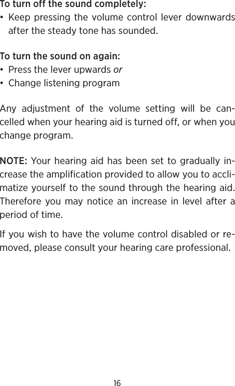 16Toturnoffthesoundcompletely•KeeppressingthevolumecontrolleverdownwardsafterthesteadytonehassoundedToturnthesoundonagain• Presstheleverupwardsor• ChangelisteningprogramAny adjustment of the volume setting will be can-celledwhenyourhearingaidisturnedofforwhenyouchangeprogramNOTEYour hearingaidhasbeensettogradually in-creasetheamplificationprovidedtoallowyoutoaccli-matizeyourselftothesoundthroughthehearingaidTherefore you may notice an increase in level after aperiodoftimeIfyouwishtohavethevolumecontroldisabledorre-movedpleaseconsultyourhearingcareprofessional