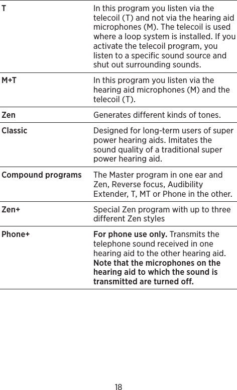 18TInthisprogramyoulistenviathetelecoil(T)andnotviathehearingaidmicrophones(M)ThetelecoilisusedwherealoopsystemisinstalledIfyouactivatethetelecoilprogramyoulistentoaspecificsoundsourceandshutoutsurroundingsoundsMT Inthisprogramyoulistenviathehearingaidmicrophones(M)andthetelecoil(T)Zen GeneratesdifferentkindsoftonesClassic Designedforlong-termusersofsuperpowerhearingaidsImitatesthesoundqualityofatraditionalsuperpowerhearingaidCompoundprograms TheMasterprograminoneearandZenReversefocusAudibilityExtenderTMTorPhoneintheotherZen SpecialZenprogramwithuptothreedifferentZenstylesPhone ForphoneuseonlyTransmitsthetelephonesoundreceivedinonehearingaidtotheotherhearingaidNotethatthemicrophonesonthehearingaidtowhichthesoundistransmittedareturnedoff