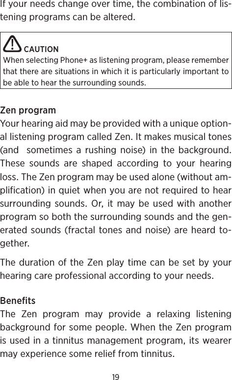 19Ifyourneedschangeovertimethecombinationoflis-teningprogramscanbealteredCAUTIONWhen selecting Phone+ as listening program, please remember that there are situations in which it is particularly important to be able to hear the surrounding sounds.ZenprogramYourhearingaidmaybeprovidedwithauniqueoption-allisteningprogramcalledZenItmakesmusicaltones(andsometimesarushingnoise)inthebackgroundThese sounds are shaped according to your hearinglossTheZenprogrammaybeusedalone(withoutam-plification)inquietwhenyouarenotrequiredtohearsurrounding soundsOr it maybeused with anotherprogramsoboththesurroundingsoundsandthegen-eratedsounds(fractaltones andnoise)areheardto-getherThedurationoftheZenplaytimecanbesetbyyourhearingcareprofessionalaccordingtoyourneedsBenefitsThe Zen program may provide a relaxing listeningbackgroundforsomepeopleWhentheZenprogramisusedinatinnitusmanagementprogramitswearermayexperiencesomerelieffromtinnitus