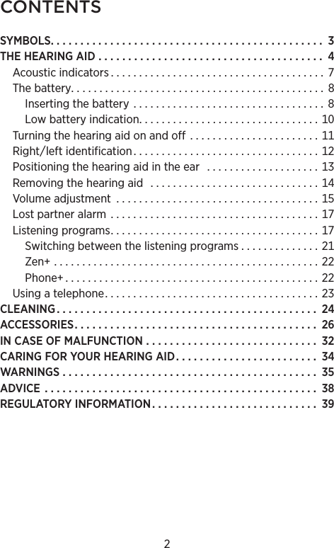 2CONTENTSSYMBOLS. . . . . . . . . . . . . . . . . . . . . . . . . . . . . . . . . . . . . . . . . . . . . .  THEHEARINGAID  . . . . . . . . . . . . . . . . . . . . . . . . . . . . . . . . . . . . . .  Acousticindicators . . . . . . . . . . . . . . . . . . . . . . . . . . . . . . . . . . . . . .  Thebattery. . . . . . . . . . . . . . . . . . . . . . . . . . . . . . . . . . . . . . . . . . . . . Insertingthebattery  . . . . . . . . . . . . . . . . . . . . . . . . . . . . . . . . . .  Lowbatteryindication. . . . . . . . . . . . . . . . . . . . . . . . . . . . . . . . Turningthehearingaidonandoff  . . . . . . . . . . . . . . . . . . . . . . . Rightleftidentification. . . . . . . . . . . . . . . . . . . . . . . . . . . . . . . . . Positioningthehearingaidintheear  . . . . . . . . . . . . . . . . . . . . Removingthehearingaid  . . . . . . . . . . . . . . . . . . . . . . . . . . . . . . Volumeadjustment  . . . . . . . . . . . . . . . . . . . . . . . . . . . . . . . . . . . . Lostpartneralarm  . . . . . . . . . . . . . . . . . . . . . . . . . . . . . . . . . . . . . Listeningprograms. . . . . . . . . . . . . . . . . . . . . . . . . . . . . . . . . . . . . Switchingbetweenthelisteningprograms . . . . . . . . . . . . . . Zen  . . . . . . . . . . . . . . . . . . . . . . . . . . . . . . . . . . . . . . . . . . . . . . . Phone . . . . . . . . . . . . . . . . . . . . . . . . . . . . . . . . . . . . . . . . . . . . . Usingatelephone. . . . . . . . . . . . . . . . . . . . . . . . . . . . . . . . . . . . . . CLEANING. . . . . . . . . . . . . . . . . . . . . . . . . . . . . . . . . . . . . . . . . . . .  ACCESSORIES. . . . . . . . . . . . . . . . . . . . . . . . . . . . . . . . . . . . . . . . .  INCASEOFMALFUNCTION  . . . . . . . . . . . . . . . . . . . . . . . . . . . . .  CARINGFORYOURHEARINGAID. . . . . . . . . . . . . . . . . . . . . . . .  WARNINGS. . . . . . . . . . . . . . . . . . . . . . . . . . . . . . . . . . . . . . . . . . .  ADVICE  . . . . . . . . . . . . . . . . . . . . . . . . . . . . . . . . . . . . . . . . . . . . . .  REGULATORYINFORMATION . . . . . . . . . . . . . . . . . . . . . . . . . . . .  