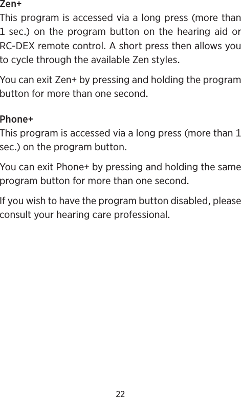 22ZenThisprogramisaccessedviaalongpress(morethan sec) on the program button on the hearing aid orRC-DEXremotecontrolAshortpressthenallowsyoutocyclethroughtheavailableZenstylesYoucanexitZenbypressingandholdingtheprogrambuttonformorethanonesecondPhoneThisprogramisaccessedviaalongpress(morethansec)ontheprogrambuttonYoucanexitPhonebypressingandholdingthesameprogrambuttonformorethanonesecondIfyouwishtohavetheprogrambuttondisabledpleaseconsultyourhearingcareprofessional