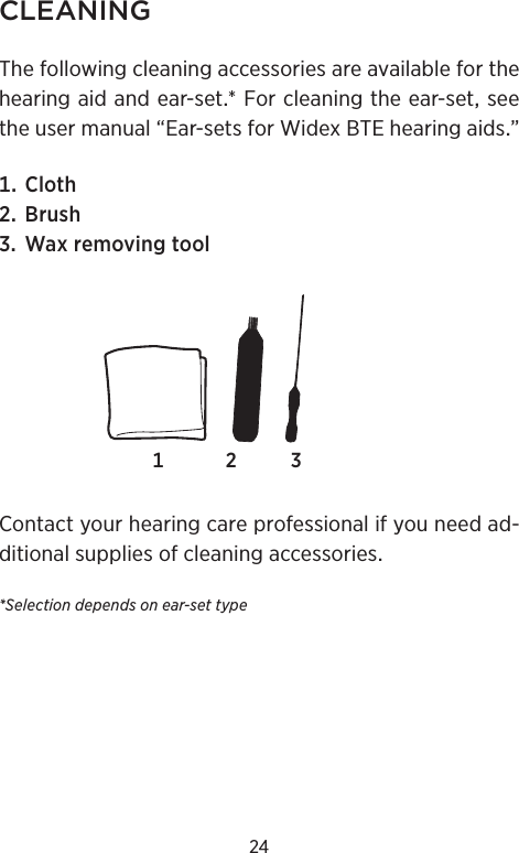 24CLEANINGThefollowingcleaningaccessoriesareavailableforthehearingaidandear-set*Forcleaningtheear-setseetheusermanual“Ear-setsforWidexBTEhearingaids” Cloth Brush WaxremovingtoolContactyourhearingcareprofessionalifyouneedad-ditionalsuppliesofcleaningaccessories*Selection depends on ear-set type