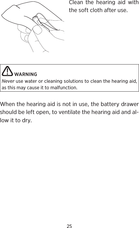 25Clean the hearing aid withthesoftclothafteruse WARNINGNever use water or cleaning solutions to clean the hearing aid, as this may cause it to malfunction.Whenthehearingaidisnotinusethebatterydrawershouldbeleftopentoventilatethehearingaidandal-lowittodry