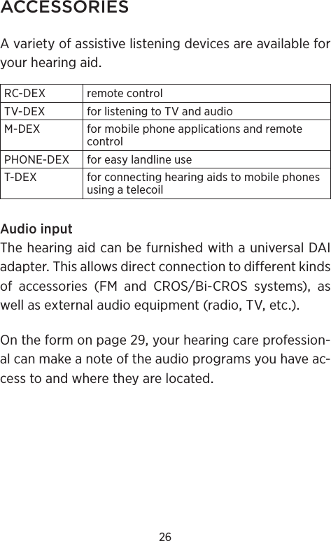 26ACCESSORIESAvarietyofassistivelisteningdevicesareavailableforyourhearingaidRC-DEX remotecontrolTV-DEX forlisteningtoTVandaudioM-DEX formobilephoneapplicationsandremotecontrolPHONE-DEX foreasylandlineuseT-DEX forconnectinghearingaidstomobilephonesusingatelecoilAudioinputThehearingaidcanbefurnishedwithauniversalDAIadapterThisallowsdirectconnectiontodifferentkindsof accessories (FM and CROSBi-CROS systems) aswellasexternalaudioequipment(radioTVetc)Ontheformonpageyourhearingcareprofession-alcanmakeanoteoftheaudioprogramsyouhaveac-cesstoandwheretheyarelocated