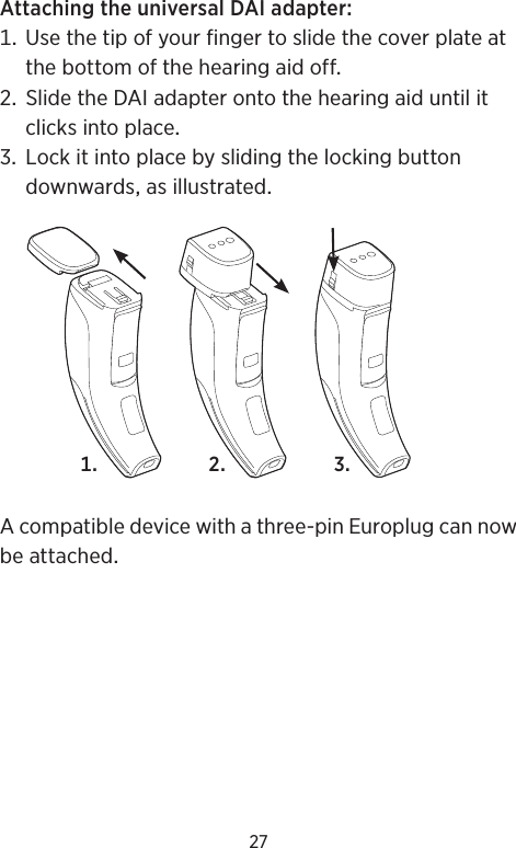 27AttachingtheuniversalDAIadapter Usethetipofyourfingertoslidethecoverplateatthebottomofthehearingaidoff SlidetheDAIadapterontothehearingaiduntilitclicksintoplace LockitintoplacebyslidingthelockingbuttondownwardsasillustratedAcompatibledevicewithathree-pinEuroplugcannowbeattached  