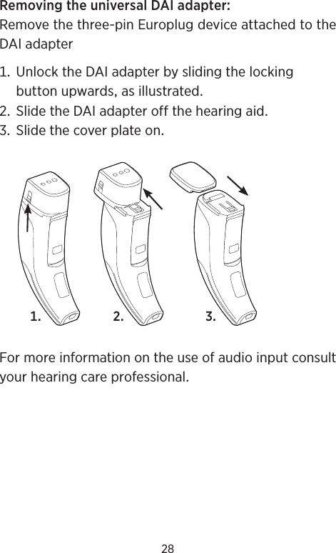 28RemovingtheuniversalDAIadapterRemovethethree-pinEuroplugdeviceattachedtotheDAIadapter UnlocktheDAIadapterbyslidingthelockingbuttonupwardsasillustrated SlidetheDAIadapteroffthehearingaid SlidethecoverplateonFormoreinformationontheuseofaudioinputconsultyourhearingcareprofessional