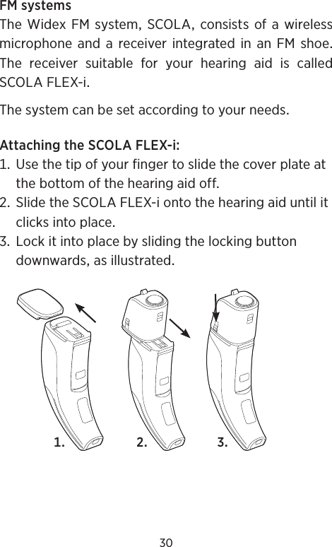 30FMsystemsThe Widex FM systemSCOLA consists ofa wirelessmicrophoneandareceiverintegratedinanFMshoeThe receiver suitable for your hearing aid is calledSCOLAFLEX-iThesystemcanbesetaccordingtoyourneedsAttachingtheSCOLAFLEX-i Usethetipofyourfingertoslidethecoverplateatthebottomofthehearingaidoff SlidetheSCOLAFLEX-iontothehearingaiduntilitclicksintoplace Lockitintoplacebyslidingthelockingbuttondownwardsasillustrated  