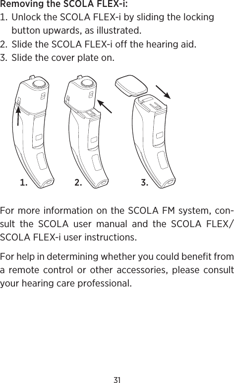 31RemovingtheSCOLAFLEX-i UnlocktheSCOLAFLEX-ibyslidingthelockingbuttonupwardsasillustrated SlidetheSCOLAFLEX-ioffthehearingaid SlidethecoverplateonFormoreinformationontheSCOLAFMsystemcon-sulttheSCOLAusermanualandtheSCOLAFLEXSCOLAFLEX-iuserinstructionsForhelpindeterminingwhetheryoucouldbenefitfroma remote control or other accessories please consultyourhearingcareprofessional