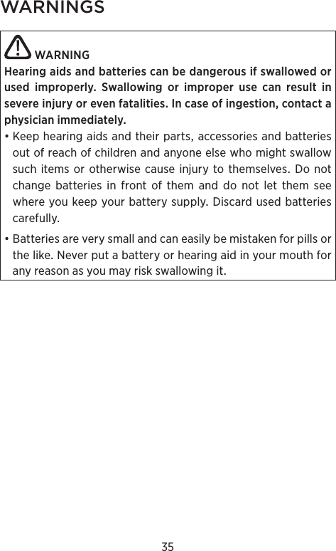 35WARNINGS WARNINGHearing aids and batteries can be dangerous if swal lowed or used improperly. Swallowing or  improper use can result in  severe injury or even  fatalities. In case of ingestion, contact a physician immediately.•Keephearingaidsandtheirpartsaccessoriesandbatteriesoutofreachofchildrenandanyoneelsewhomightswallowsuchitems orotherwise causeinjury to themselvesDonotchangebatteriesinfrontofthemanddonotletthemseewhereyoukeepyourbatterysupplyDiscardusedbatteriescarefully•BatteriesareverysmallandcaneasilybemistakenforpillsorthelikeNeverputabatteryorhearingaidinyourmouthforanyreasonasyoumayriskswallowingit