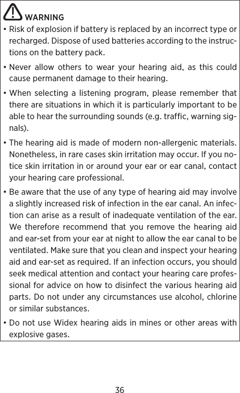 36WARNING•RiskofexplosionifbatteryisreplacedbyanincorrecttypeorrechargedDisposeofusedbatteriesaccordingtotheinstruc-tionsonthebatterypack•Never allow others to wear your hearing aid as this couldcausepermanentdamagetotheirhear ing•Whenselectingalisteningprogrampleaserememberthattherearesituationsinwhichitisparticularlyimportanttobeabletohearthesurroundingsounds(egtrafficwarningsig-nals)•Thehearingaidismadeofmodernnon-allergenicmaterialsNonethelessinrarecasesskinirritationmayoccurIfyouno-ticeskinirritationinoraroundyourearorearcanalcontactyourhearingcareprofessional•BeawarethattheuseofanytypeofhearingaidmayinvolveaslightlyincreasedriskofinfectionintheearcanalAninfec-tioncanariseasaresultofinadequateventilationoftheearWethereforerecommendthatyouremovethehearingaidandear-setfromyourearatnighttoallowtheearcanaltobeventilatedMakesurethatyoucleanandinspectyourhearingaidandear-setasrequiredIfaninfectionoccursyoushouldseekmedicalattentionandcontactyourhearingcareprofes-sionalforadviceonhowtodisinfectthevarioushearingaidpartsDonotunderanycircumstancesusealcoholchlorineorsimilarsubstances•DonotuseWidexhearingaidsinminesorotherareaswithexplosivegases