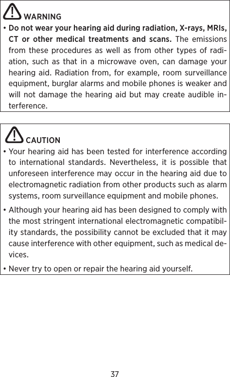 37WARNING•DonotwearyourhearingaidduringradiationX-raysMRIsCT or other medical treatments and scans The emissionsfrom these procedures as well as from other types of radi-ationsuchasthatinamicrowaveovencandamageyourhearingaid Radiation from forexample roomsurveillanceequipmentburglaralarmsandmobilephonesisweakerandwill notdamage thehearingaid but maycreate audiblein-terference CAUTION•YourhearingaidhasbeentestedforinterferenceaccordingtointernationalstandardsNeverthelessitispossiblethatunforeseeninterferencemayoccurinthehearingaidduetoelectromagneticradiationfromotherproductssuchasalarmsystemsroomsurveillanceequipmentandmobilephones•Althoughyourhearingaidhasbeendesignedtocomplywiththemoststringentinternationalelectromagneticcompatibil-itystandardsthepossibilitycannotbeexcludedthatitmaycauseinterferencewithotherequipmentsuchasmedicalde-vices•Nevertrytoopenorrepairthehearingaidyourself