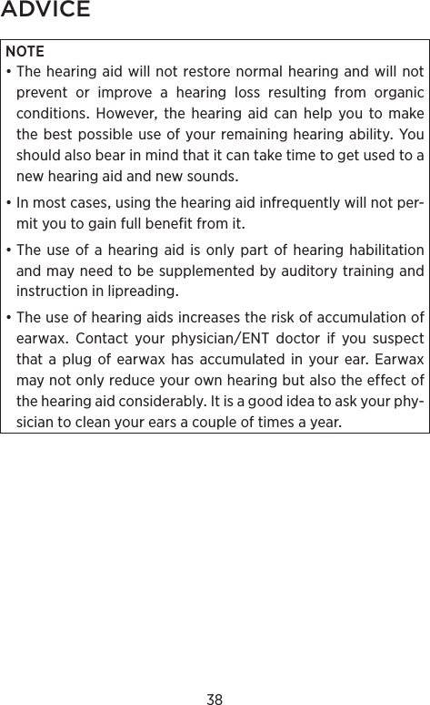 38ADVICENOTE•ThehearingaidwillnotrestorenormalhearingandwillnotpreventorimproveahearinglossresultingfromorganicconditionsHoweverthehearingaidcanhelpyoutomakethebestpossibleuseofyourremaininghearingabilityYoushouldalsobearinmindthatitcantaketimetogetusedtoanewhearingaidandnewsounds•Inmostcasesusingthehearingaidinfrequentlywillnotper-mityoutogainfullbenefitfromit•Theuseofahearingaidisonlypartofhearinghabilitationandmayneedtobesupplementedbyauditorytrainingandinstructioninlipreading•TheuseofhearingaidsincreasestheriskofaccumulationofearwaxContactyourphysicianENTdoctorifyoususpectthat a plug ofearwax hasaccumulatedin yourear EarwaxmaynotonlyreduceyourownhearingbutalsotheeffectofthehearingaidconsiderablyItisagoodideatoaskyourphy-siciantocleanyourearsacoupleoftimesayear