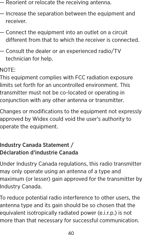 40—Reorientorrelocatethereceivingantenna— Increasetheseparationbetweentheequipmentandreceiver— Connecttheequipmentintoanoutletonacircuitdifferentfromthattowhichthereceiverisconnected— ConsultthedealeroranexperiencedradioTVtechnicianforhelpNOTEThisequipmentcomplieswithFCCradiationexposurelimitssetforthforanuncontrolledenvironmentThistransmittermustnotbeco-locatedoroperatinginconjunctionwithanyotherantennaortransmitterChangesormodificationstotheequipmentnotexpresslyapprovedbyWidexcouldvoidtheuser’sauthoritytooperatetheequipmentIndustryCanadaStatementDéclarationd’industrieCanadaUnderIndustryCanadaregulationsthisradiotransmittermayonlyoperateusinganantennaofatypeandmaximum(orlesser)gainapprovedforthetransmitterbyIndustryCanadaToreducepotentialradiointerferencetootheruserstheantennatypeanditsgainshouldbesochosenthattheequivalentisotropicallyradiatedpower(eirp)isnotmorethanthatnecessaryforsuccessfulcommunication