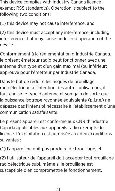 41ThisdevicecomplieswithIndustryCanadalicence-exemptRSSstandard(s)Operationissubjecttothefollowingtwoconditions()thisdevicemaynotcauseinterferenceand()thisdevicemustacceptanyinterferenceincludinginterferencethatmaycauseundesiredoperationofthedeviceConformémentàlaréglementationd’IndustrieCanadaleprésentémetteurradiopeutfonctionneravecuneantenned’untypeetd’ungainmaximal(ouinférieur)approuvépourl’émetteurparIndustrieCanadaDanslebutderéduirelesrisquesdebrouillageradioélectriqueàl’intentiondesautresutilisateursilfautchoisirletyped’antenneetsongaindesortequelapuissanceisotroperayonnéeéquivalente(pire)nedépassepasl’intensiténécessaireàl’établissementd’unecommunicationsatisfaisanteLeprésentappareilestconformeauxCNRd’IndustrieCanadaapplicablesauxappareilsradioexemptsdelicenceL’exploitationestautoriséeauxdeuxconditionssuivantes()l’appareilnedoitpasproduiredebrouillageet()l’utilisateurdel’appareildoitacceptertoutbrouillageradioélectriquesubimêmesilebrouillageestsusceptibled’encompromettrelefonctionnement