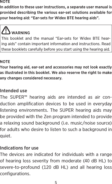 5NOTEIn addition to these user instructions, a separate user manual is provided describing the various ear-set solutions available for your hearing aid: “Ear-sets for Widex BTE hearing aids”.WARNINGThis booklet and the manual “Ear-sets for Widex BTE hear-ing aids” contain important information and instructions. Read these booklets carefully before you start using the hearing aid.NOTEYour hearing aid, ear-set and accessories may not look exactly as illustrated in this booklet. We also reserve the right to make any changes considered necessary.IntendeduseTheSUPER™hearingaidsareintendedasaircon-duction amplification devices to be used in everyday listening environments The SUPER hearing aids maybeprovidedwiththeZenprogramintendedtoprovidearelaxingsoundbackground(iemusicnoisesource)foradultswhodesiretolistentosuchabackgroundinquietIndicationsforuseThedevicesareindicatedforindividualswitharangeofhearinglossseverityfrommoderate(dBHL)to severe-to-profound(dBHL)andallhearinglossconfigurations