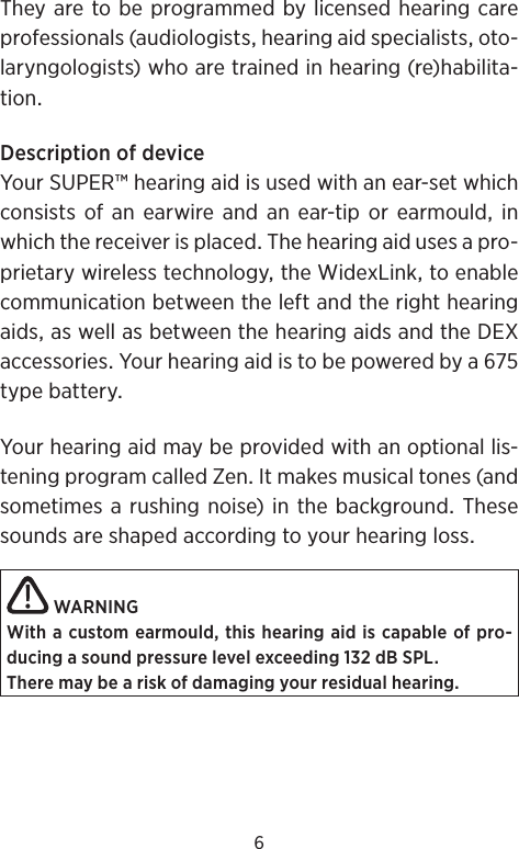 6Theyaretobeprogrammedbylicensedhearingcareprofessionals(audiologistshearingaidspecialistsoto-laryngologists)whoaretrainedinhearing(re)habilita-tionDescriptionofdeviceYourSUPER™hearingaidisusedwithanear-setwhichconsistsofanearwireandanear-tiporearmouldinwhichthereceiverisplacedThehearingaidusesapro-prietarywirelesstechnologytheWidexLinktoenablecommunicationbetweentheleftandtherighthearingaidsaswellasbetweenthehearingaidsandtheDEXaccessoriesYourhearingaidistobepoweredbyatypebatteryYourhearingaidmaybeprovidedwithanoptionallis-teningprogramcalledZenItmakesmusicaltones(andsometimesarushingnoise)inthebackgroundThesesoundsareshapedaccordingtoyourhearinglossWARNINGWith a custom earmould, this hearing aid is capable of pro-ducing a sound pressure level exceeding 132 dB SPL.There may be a risk of damaging your residual hearing.