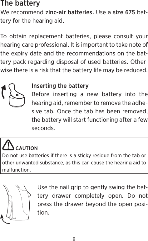 8ThebatteryWerecommendzinc-airbatteriesUseasizebat-teryforthehearingaidTo obtain replacement batteries please consult yourhearingcareprofessionalItisimportanttotakenoteoftheexpirydateandtherecommendationsonthebat-terypackregardingdisposalofusedbatteriesOther-wisethereisariskthatthebatterylifemaybereducedInsertingthebatteryBeforeinsertinganewbatteryintothehearingaidremembertoremovetheadhe-sivetabOncethetabhasbeenremovedthebatterywillstartfunctioningafterafewsecondsCAUTIONDo not use batteries if there is a sticky residue from the tab or other unwanted substance, as this can cause the hearing aid to malfunction. Usethenailgriptogentlyswingthebat-tery drawer completely open Do notpressthedrawerbeyondtheopenposi-tion