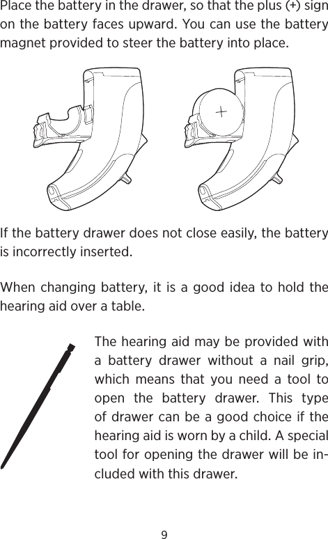 9Placethebatteryinthedrawersothattheplus()signonthebatteryfacesupwardYoucanusethebatterymagnetprovidedtosteerthebatteryintoplaceIfthebatterydrawerdoesnotcloseeasilythebatteryisincorrectlyinsertedWhenchangingbatteryitisagoodideatoholdthehearingaidoveratableThehearingaidmaybeprovidedwitha battery drawer without a nail gripwhich means that you need a tool toopenthebatterydrawerThistypeofdrawercanbeagoodchoiceifthehearingaidiswornbyachildAspecialtoolforopeningthedrawerwillbein-cludedwiththisdrawer