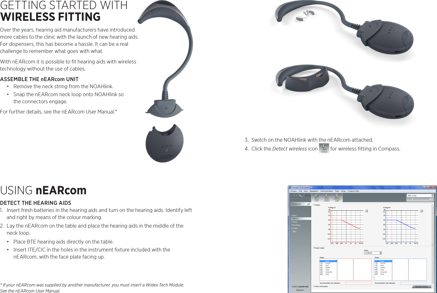 * If your nEARcom was supplied by another manufacturer, you must insert a Widex Tech Module. See the nEARcom User Manual.GETTING STARTED WITH  WIRELESS FITTINGOver the years, hearing aid manufacturers have introduced  more cables to the clinic with the launch of new hearing aids.  For dispensers, this has become a hassle. It can be a real  challenge to remember what goes with what.With nEARcom it is possible to ﬁt hearing aids with wireless  technology without the use of cables. ASSEMBLE THE nEARcom UNIT•  Remove the neck string from the NOAHlink.•  Snap the nEARcom neck loop onto NOAHlink so  the connectors engage.For further details, see the nEARcom User Manual.*USING nEARcomDETECT THE HEARING AIDS1.  Insert fresh batteries in the hearing aids and turn on the hearing aids. Identify left and right by means of the colour marking. 2.  Lay the nEARcom on the table and place the hearing aids in the middle of the neck loop.•  Place BTE hearing aids directly on the table.•  Insert ITE/CIC in the holes in the instrument ﬁxture included with the  nEARcom, with the face plate facing up. 3.  Switch on the NOAHlink with the nEARcom attached.4.  Click the Detect wireless icon   for wireless ﬁtting in Compass.