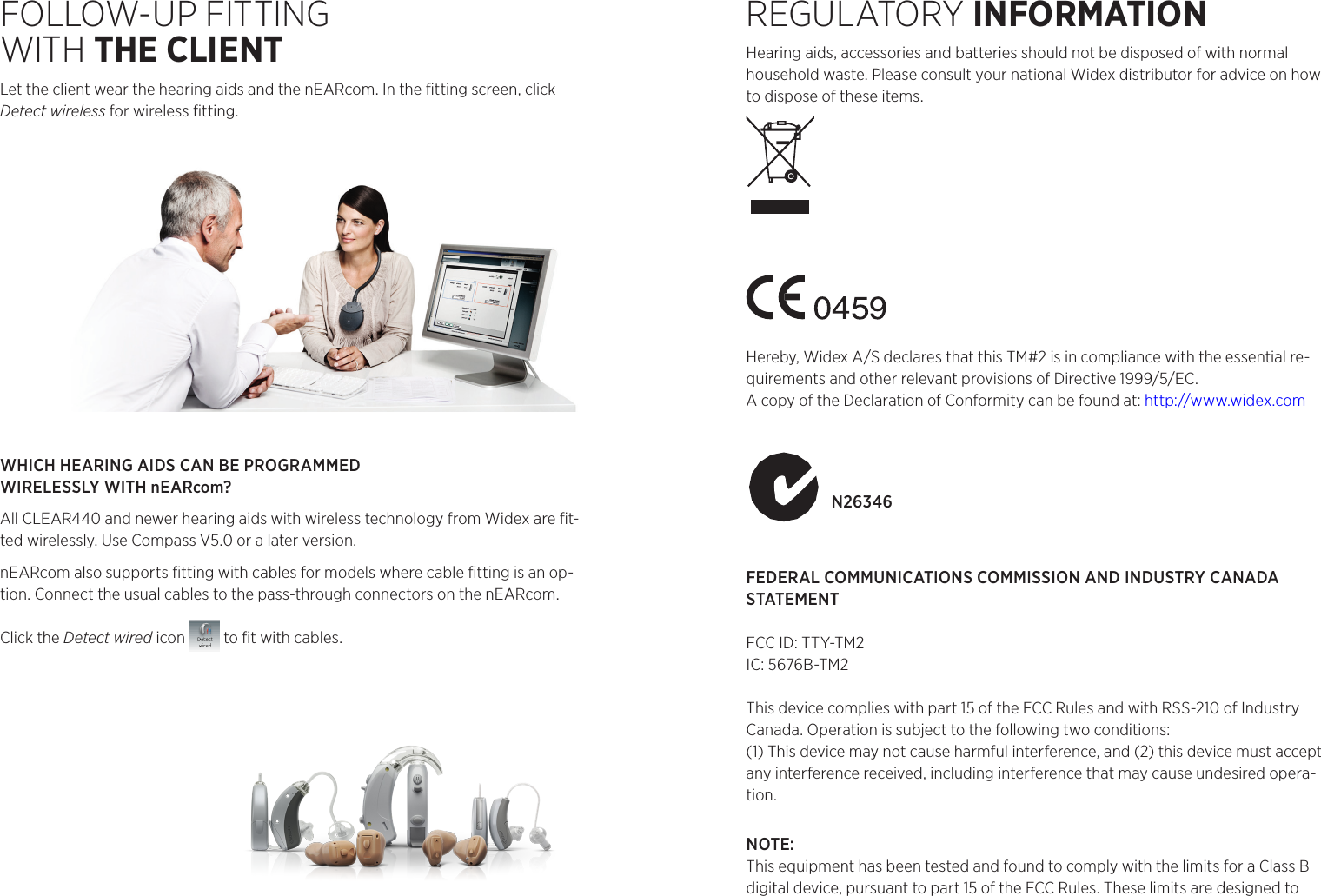 FOLLOW-UP FITTING  WITH THE CLIENTLet the client wear the hearing aids and the nEARcom. In the ﬁtting screen, click Detect wireless for wireless ﬁtting. WHICH HEARING AIDS CAN BE PROGRAMMED  WIRELESSLY WITH nEARcom?All CLEAR440 and newer hearing aids with wireless technology from Widex are ﬁt-ted wirelessly. Use Compass V5.0 or a later version.nEARcom also supports ﬁtting with cables for models where cable ﬁtting is an op-tion. Connect the usual cables to the pass-through connectors on the nEARcom. Click the Detect wired icon   to ﬁt with cables.REGULATORY INFORMATION Hearing aids, accessories and batteries should not be disposed of with normal household waste. Please consult your national Widex distributor for advice on how to dispose of these items.Hereby, Widex A/S declares that this TM#2 is in compliance with the essential re-quirements and other relevant provisions of Directive 1999/5/EC.A copy of the Declaration of Conformity can be found at: http://www.widex.comN26346FEDERAL COMMUNICATIONS COMMISSION AND INDUSTRY CANADA STATEMENT FCC ID: TTY-TM2IC: 5676B-TM2This device complies with part 15 of the FCC Rules and with RSS-210 of Industry Canada. Operation is subject to the following two conditions: (1) This device may not cause harmful interference, and (2) this device must accept any interference received, including interference that may cause undesired opera-tion. NOTE: This equipment has been tested and found to comply with the limits for a Class B digital device, pursuant to part 15 of the FCC Rules. These limits are designed to WIDEX • 3540 LyngeDenmark • www.widex.com