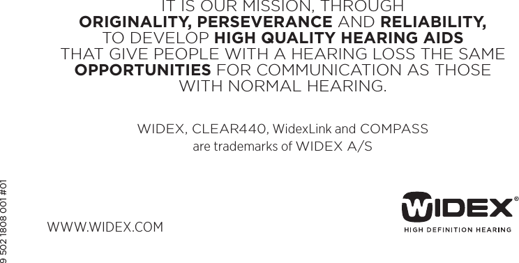 WWW.WIDEX.COMIT IS OUR MISSION, THROUGH  ORIGINALITY, PERSEVERANCE AND RELIABILITY, TO DEVELOP HIGH QUALITY HEARING AIDS THAT GIVE PEOPLE WITH A HEARING LOSS THE SAME  OPPORTUNITIES FOR COMMUNICATION AS THOSE WITH NORMAL HEARING.WIDEX, CLEAR440, WidexLink and COMPASS are trademarks of WIDEX A/S9 502 1808 001 #01