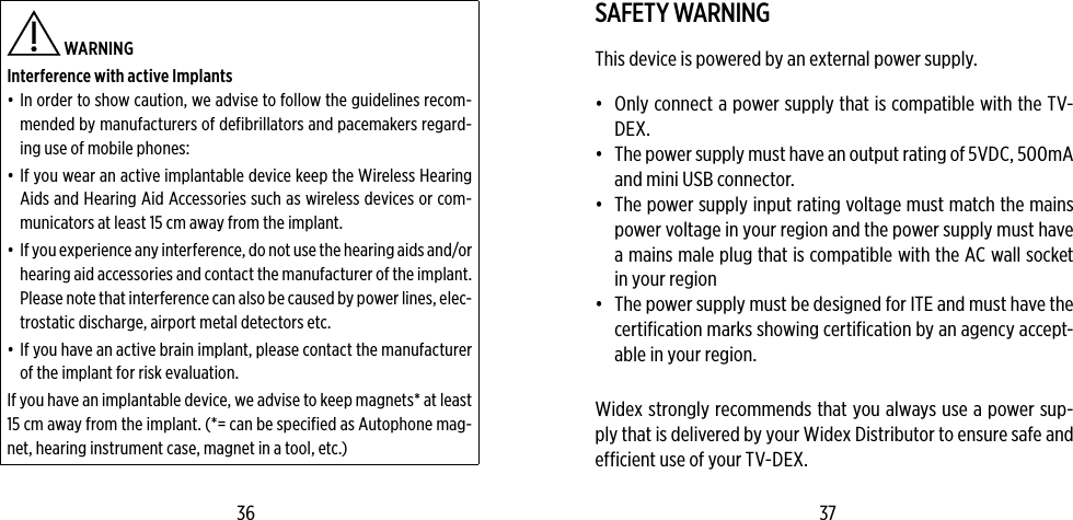  WARNING Interference with active Implants•  In order to show caution, we advise to follow the guidelines recom-mended by manufacturers of defibrillators and pacemakers regard-ing use of mobile phones:•  If you wear an active implantable device keep the Wireless Hearing Aids and Hearing Aid Accessories such as wireless devices or com-municators at least 15 cm away from the implant.•  If you experience any interference, do not use the hearing aids and/or hearing aid accessories and contact the manufacturer of the implant. Please note that interference can also be caused by power lines, elec-trostatic discharge, airport metal detectors etc.•  If you have an active brain implant, please contact the manufacturer of the implant for risk evaluation.If you have an implantable device, we advise to keep magnets* at least 15 cm away from the implant. (*= can be specified as Autophone mag-net, hearing instrument case, magnet in a tool, etc.)SAFETY WARNINGThis device is powered by an external power supply.•  Only connect a power supply that is compatible with the TV-DEX. •  The power supply must have an output rating of 5VDC, 500mA and mini USB connector.•  The power supply input rating voltage must match the mains power voltage in your region and the power supply must have a mains male plug that is compatible with the AC wall socket in your region•  The power supply must be designed for ITE and must have the certification marks showing certification by an agency accept-able in your region.Widex strongly recommends that you always use a power sup-ply that is delivered by your Widex Distributor to ensure safe and efficient use of your TV-DEX.36 37