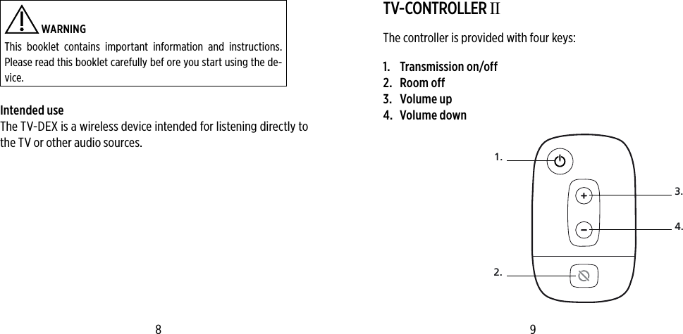  WARNING This booklet contains important information and instructions. Please read this booklet carefully bef ore you start using the de-vice.Intended useThe TV-DEX is a wireless device intended for listening directly to the TV or other audio sources.TV-CONTROLLER IIThe controller is provided with four keys:1.  Transmission on/off2.  Room off3.  Volume up4.  Volume down1.3.4.2.8 9