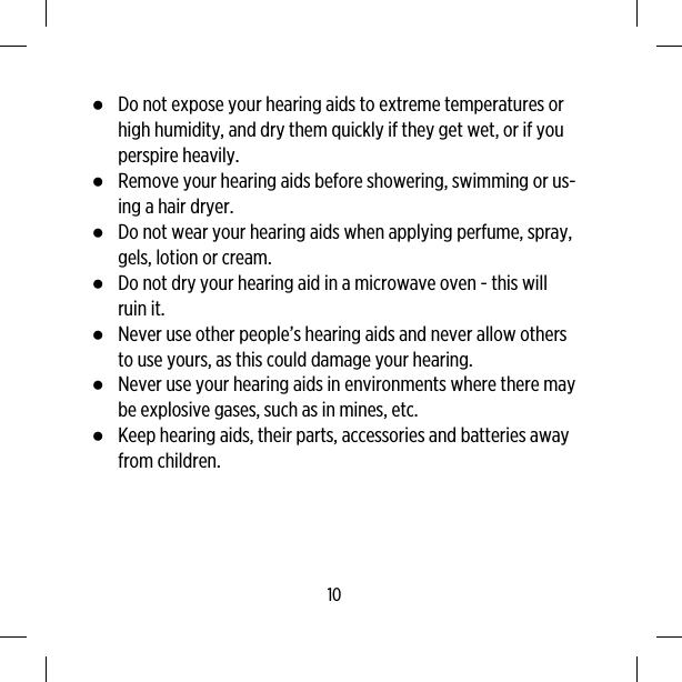 ●Do not expose your hearing aids to extreme temperatures orhigh humidity, and dry them quickly if they get wet, or if youperspire heavily.●Remove your hearing aids before showering, swimming or us-ing a hair dryer.●Do not wear your hearing aids when applying perfume, spray,gels, lotion or cream.●Do not dry your hearing aid in a microwave oven - this willruin it.●Never use other people’s hearing aids and never allow othersto use yours, as this could damage your hearing.●Never use your hearing aids in environments where there maybe explosive gases, such as in mines, etc.●Keep hearing aids, their parts, accessories and batteries awayfrom children.10