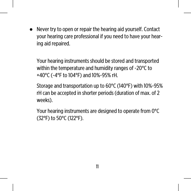 ●Never try to open or repair the hearing aid yourself. Contactyour hearing care professional if you need to have your hear-ing aid repaired.Your hearing instruments should be stored and transportedwithin the temperature and humidity ranges of -20°C to+40°C (-4°F to 104°F) and 10%-95% rH.Storage and transportation up to 60°C (140°F) with 10%-95%rH can be accepted in shorter periods (duration of max. of 2weeks).Your hearing instruments are designed to operate from 0°C(32°F) to 50°C (122°F).11