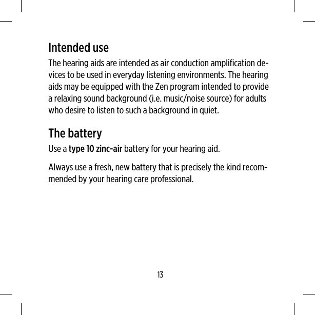 Intended useThe hearing aids are intended as air conduction amplification de-vices to be used in everyday listening environments. The hearingaids may be equipped with the Zen program intended to providea relaxing sound background (i.e. music/noise source) for adultswho desire to listen to such a background in quiet.The batteryUse a type 10 zinc-air battery for your hearing aid.Always use a fresh, new battery that is precisely the kind recom-mended by your hearing care professional.13