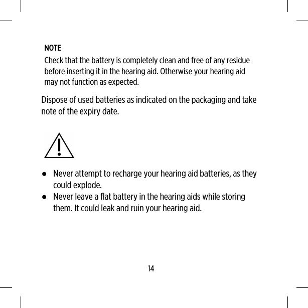 NOTECheck that the battery is completely clean and free of any residuebefore inserting it in the hearing aid. Otherwise your hearing aidmay not function as expected.Dispose of used batteries as indicated on the packaging and takenote of the expiry date.●Never attempt to recharge your hearing aid batteries, as theycould explode.●Never leave a flat battery in the hearing aids while storingthem. It could leak and ruin your hearing aid.14