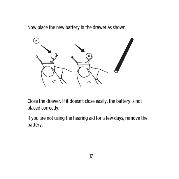 Now place the new battery in the drawer as shown.Close the drawer. If it doesn&apos;t close easily, the battery is notplaced correctly.If you are not using the hearing aid for a few days, remove thebattery.17