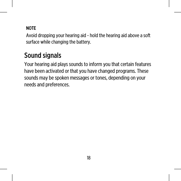 NOTEAvoid dropping your hearing aid - hold the hearing aid above a softsurface while changing the battery.Sound signalsYour hearing aid plays sounds to inform you that certain featureshave been activated or that you have changed programs. Thesesounds may be spoken messages or tones, depending on yourneeds and preferences.18